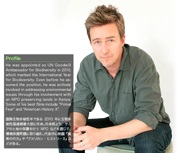 Edward Norton：He was appointed as UN Goodwill Ambassador for Biodiversity in 2010, which marked the International Year for Biodiversity. Even before he assumed the position, he was actively involved in addressing environmental issues through his involvement with an NPO preserving lands in Kenya. Some of his best films include “Primal Fear” and “American History X”.／国際生物多様性年である2010年に生物多様性国連親善大使に任命。任命前より、ケニアの土地の保護を行うNPOなどを通じて、環境保護問題に取り組む。代表作に映画『真実の行方』や『アメリカン・ヒストリーX』などがある。
